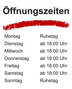 Öffnungszeiten Montag 		Ruhetag Dienstag 	  	ab 18:00 Uhr Mittwoch 		ab 18:00 Uhr Donnerstag 	ab 18:00 Uhr Freitag 	  	ab 18:00 Uhr Samstag 		ab 18:00 Uhr Sonntag 		Ruhetag